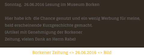 Borkener Zeitung <> 26.06.2016 <> Bild   Sonntag,  26.06.2016 Lesung im Museum Borken  Hier habe ich  die Chance genutzt und ein wenig Werbung fr meine,  bald erscheinende Kurzgeschichte gemacht.    (Artikel mit Genehmigung der Borkener  Zeitung, vielen Dank an Herrn Rabe)