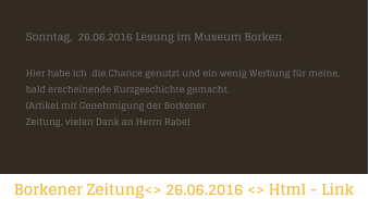 Borkener Zeitung<> 26.06.2016 <> Html - Link   Sonntag,  26.06.2016 Lesung im Museum Borken  Hier habe ich  die Chance genutzt und ein wenig Werbung fr meine,  bald erscheinende Kurzgeschichte gemacht.    (Artikel mit Genehmigung der Borkener  Zeitung, vielen Dank an Herrn Rabe)